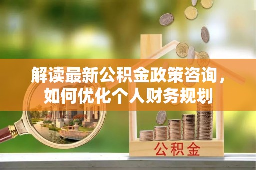 阳曲解读最新公积金政策咨询，如何优化个人财务规划