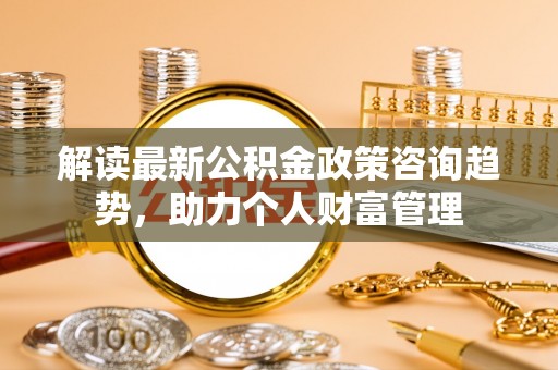 阳曲解读最新公积金政策咨询趋势，助力个人财富管理