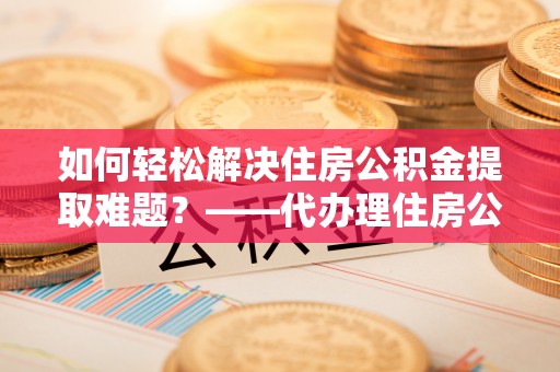 阳曲如何轻松解决住房公积金提取难题？——代办理住房公积金提取服务全解析