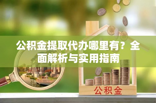 阳曲公积金提取代办哪里有？全面解析与实用指南