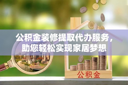 阳曲公积金装修提取代办服务，助您轻松实现家居梦想