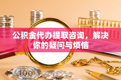 阳曲公积金代办提取咨询，解决你的疑问与烦恼