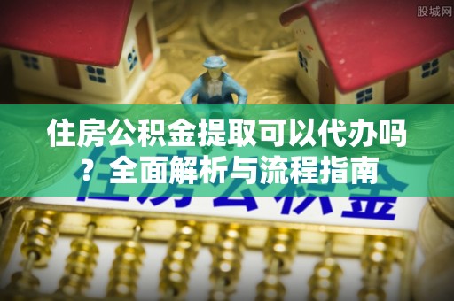阳曲住房公积金提取可以代办吗？全面解析与流程指南
