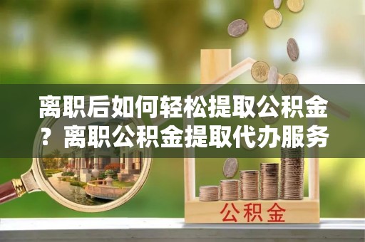 阳曲离职后如何轻松提取公积金？离职公积金提取代办服务详解