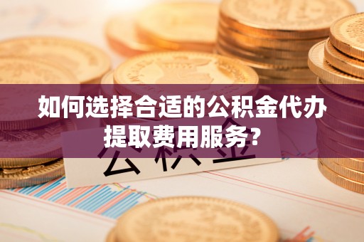 阳曲如何选择合适的公积金代办提取费用服务？