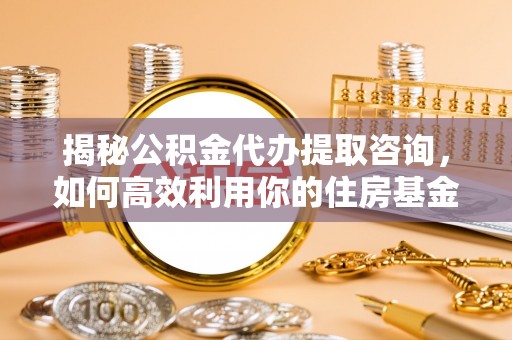 阳曲揭秘公积金代办提取咨询，如何高效利用你的住房基金