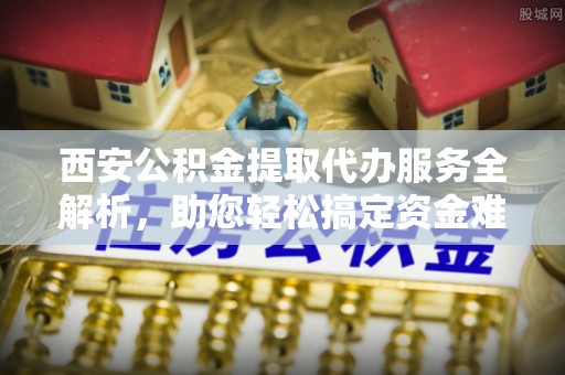 阳曲西安公积金提取代办服务全解析，助您轻松搞定资金难题
