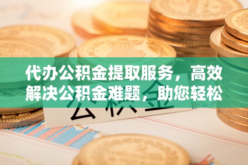 阳曲代办公积金提取服务，高效解决公积金难题，助您轻松提取公积金