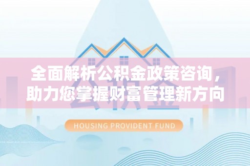 阳曲全面解析公积金政策咨询，助力您掌握财富管理新方向