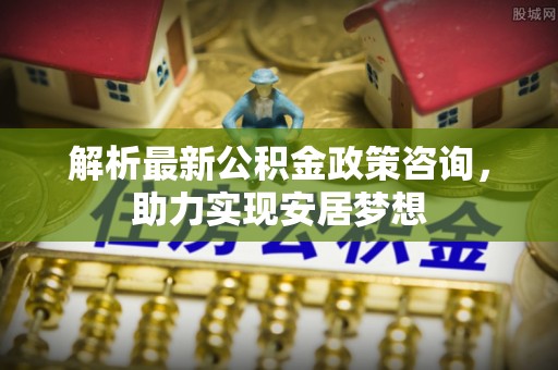 阳曲解析最新公积金政策咨询，助力实现安居梦想
