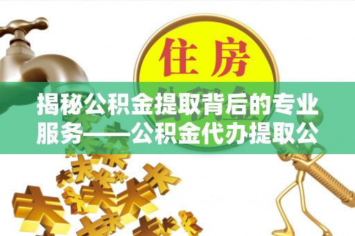 阳曲揭秘公积金提取背后的专业服务——公积金代办提取公司的角色与价值