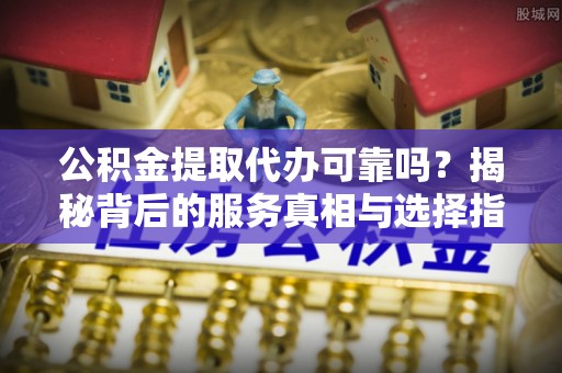 阳曲公积金提取代办可靠吗？揭秘背后的服务真相与选择指南