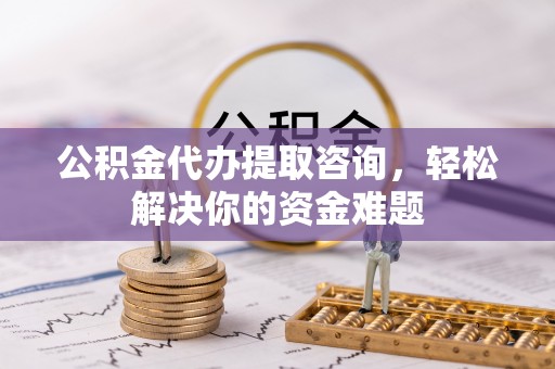 阳曲公积金代办提取咨询，轻松解决你的资金难题