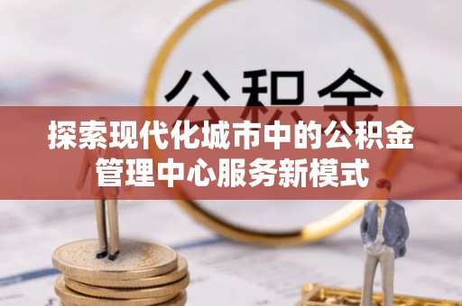 阳曲探索现代化城市中的公积金管理中心服务新模式