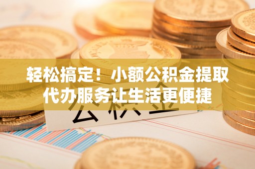 阳曲轻松搞定！小额公积金提取代办服务让生活更便捷