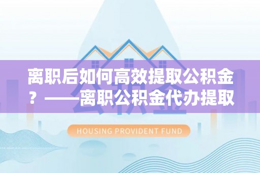 阳曲离职后如何高效提取公积金？——离职公积金代办提取全流程解析