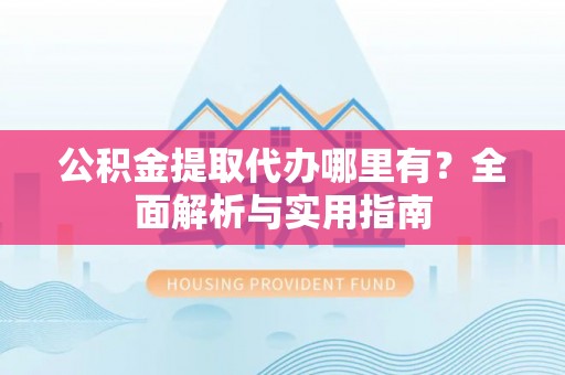 阳曲公积金提取代办哪里有？全面解析与实用指南