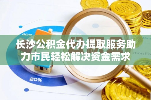 阳曲长沙公积金代办提取服务助力市民轻松解决资金需求