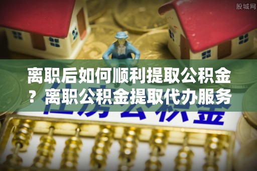阳曲离职后如何顺利提取公积金？离职公积金提取代办服务帮你搞定！