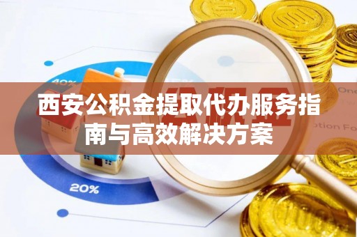 阳曲西安公积金提取代办服务指南与高效解决方案
