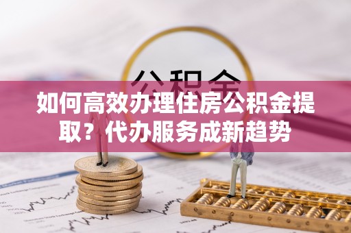 阳曲如何高效办理住房公积金提取？代办服务成新趋势