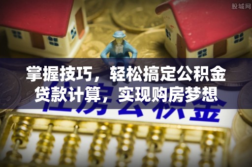 阳曲掌握技巧，轻松搞定公积金贷款计算，实现购房梦想