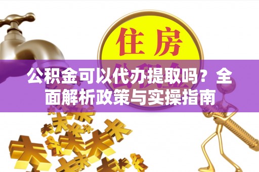 阳曲公积金可以代办提取吗？全面解析政策与实操指南