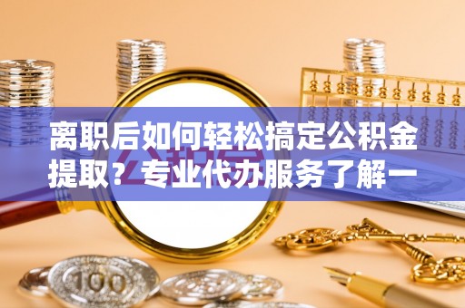 阳曲离职后如何轻松搞定公积金提取？专业代办服务了解一下