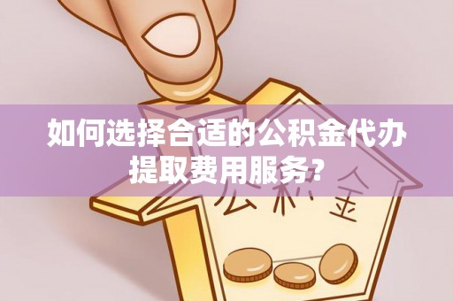 阳曲如何选择合适的公积金代办提取费用服务？