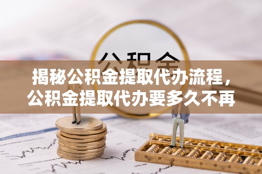 阳曲揭秘公积金提取代办流程，公积金提取代办要多久不再迷茫