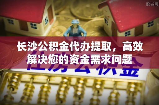 阳曲长沙公积金代办提取，高效解决您的资金需求问题