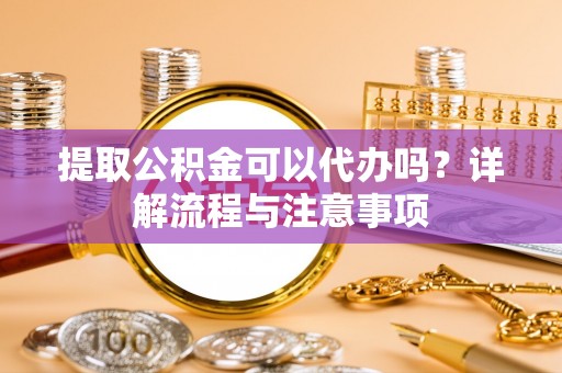 阳曲提取公积金可以代办吗？详解流程与注意事项