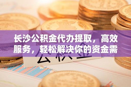 阳曲长沙公积金代办提取，高效服务，轻松解决你的资金需求