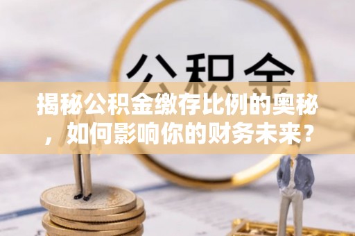 阳曲揭秘公积金缴存比例的奥秘，如何影响你的财务未来？