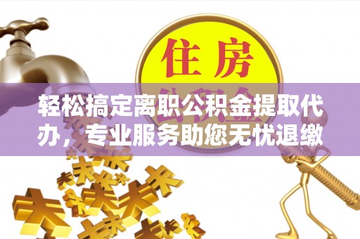阳曲轻松搞定离职公积金提取代办，专业服务助您无忧退缴