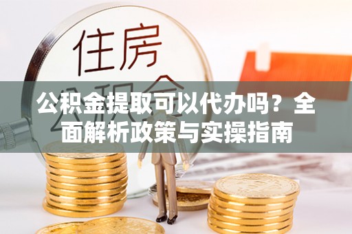 阳曲公积金提取可以代办吗？全面解析政策与实操指南