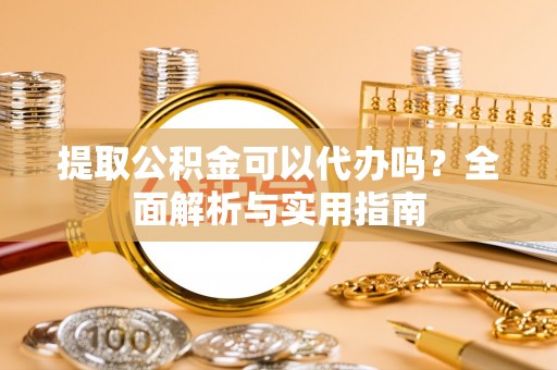 阳曲提取公积金可以代办吗？全面解析与实用指南