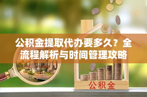 阳曲公积金提取代办要多久？全流程解析与时间管理攻略