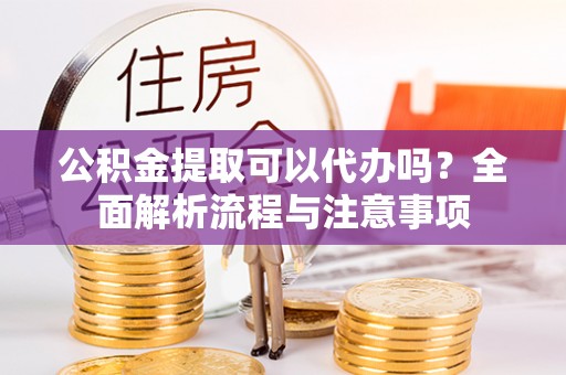 阳曲公积金提取可以代办吗？全面解析流程与注意事项