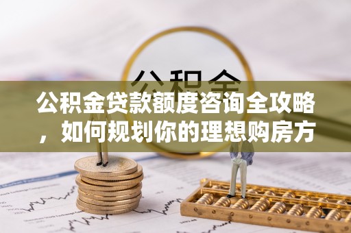 阳曲公积金贷款额度咨询全攻略，如何规划你的理想购房方案