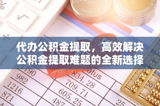 阳曲代办公积金提取，高效解决公积金提取难题的全新选择