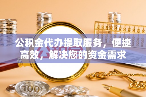 阳曲公积金代办提取服务，便捷高效，解决您的资金需求