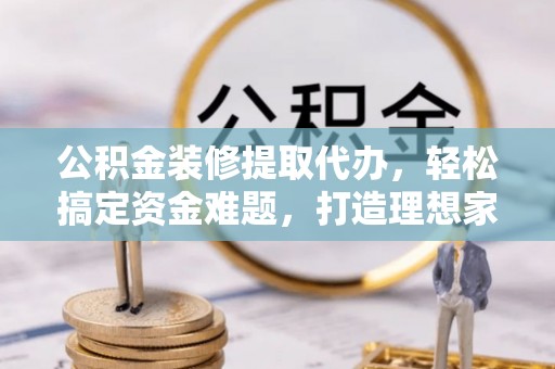 阳曲公积金装修提取代办，轻松搞定资金难题，打造理想家居