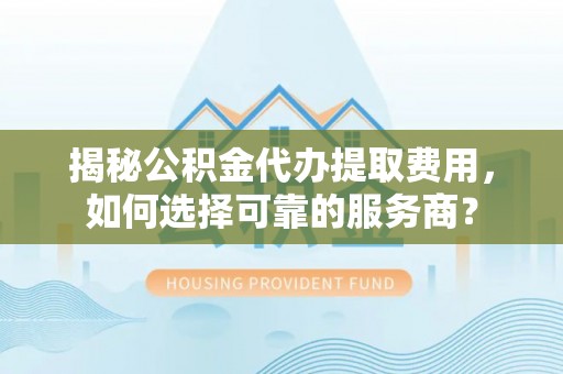 阳曲揭秘公积金代办提取费用，如何选择可靠的服务商？