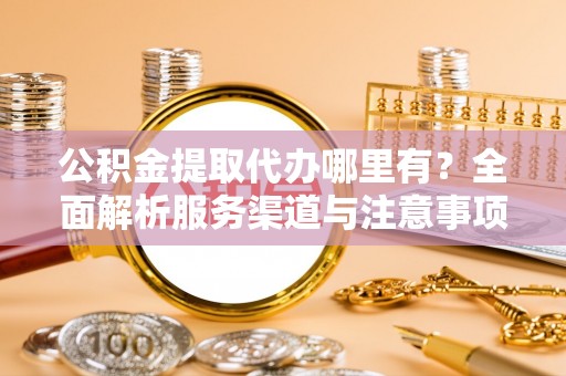 阳曲公积金提取代办哪里有？全面解析服务渠道与注意事项
