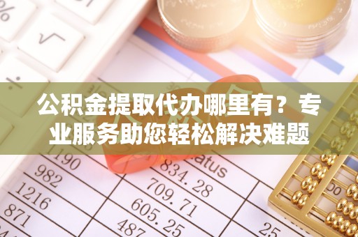 阳曲公积金提取代办哪里有？专业服务助您轻松解决难题
