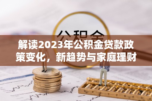 阳曲解读2023年公积金贷款政策变化，新趋势与家庭理财规划