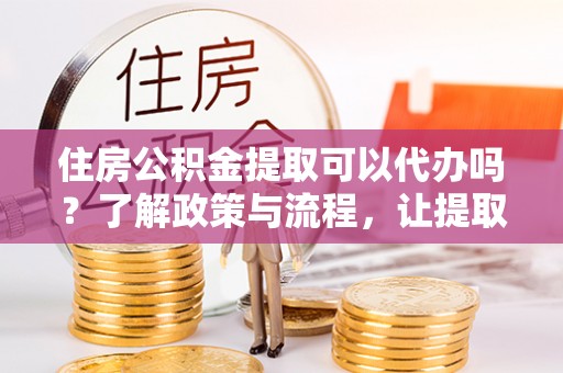 阳曲住房公积金提取可以代办吗？了解政策与流程，让提取更便捷