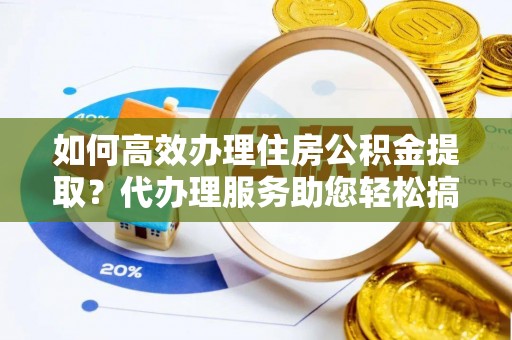 阳曲如何高效办理住房公积金提取？代办理服务助您轻松搞定