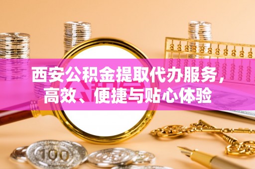 阳曲西安公积金提取代办服务，高效、便捷与贴心体验